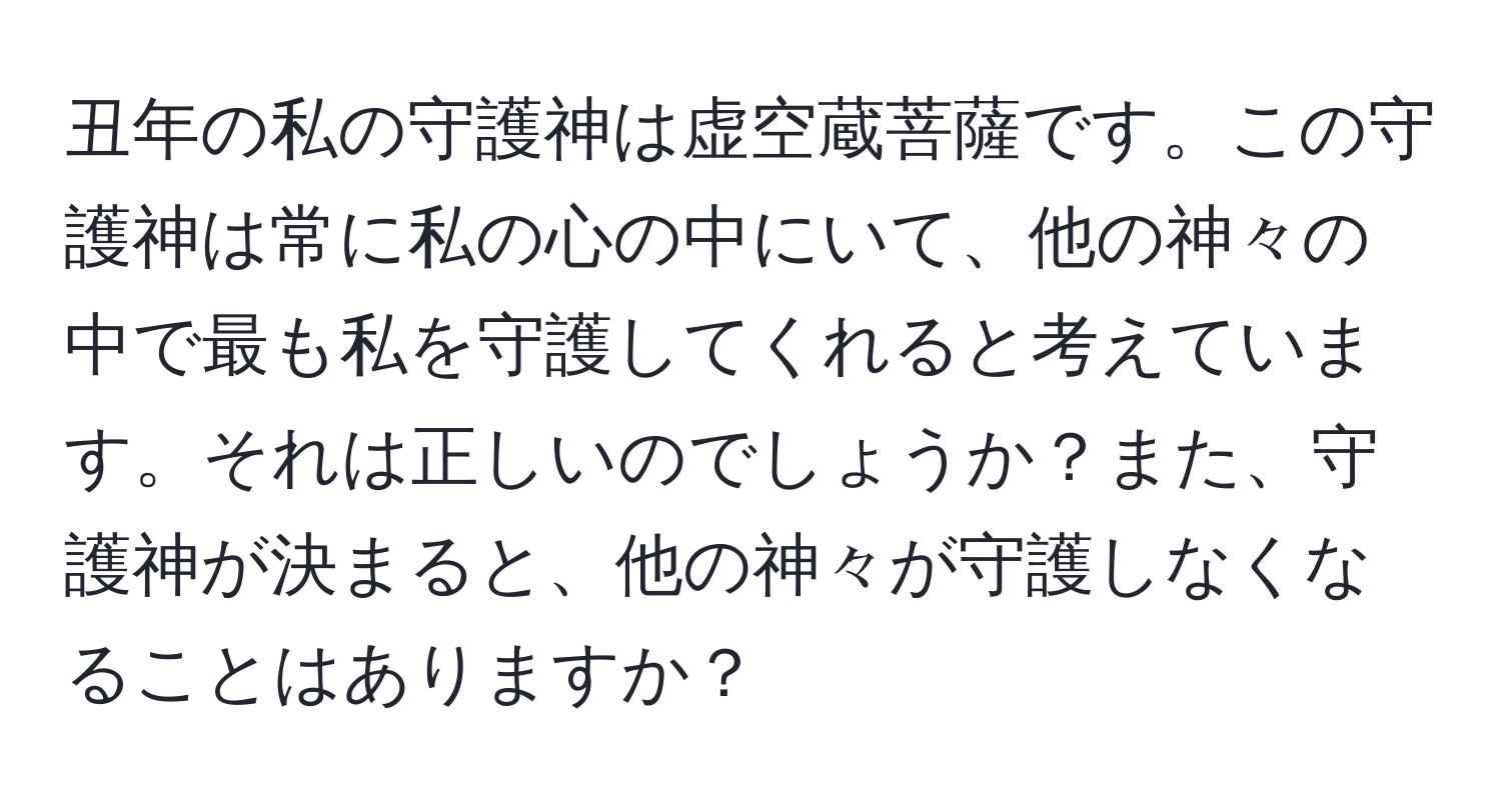 丑年の私の守護神は虚空蔵菩薩です。この守護神は常に私の心の中にいて、他の神々の中で最も私を守護してくれると考えています。それは正しいのでしょうか？また、守護神が決まると、他の神々が守護しなくなることはありますか？