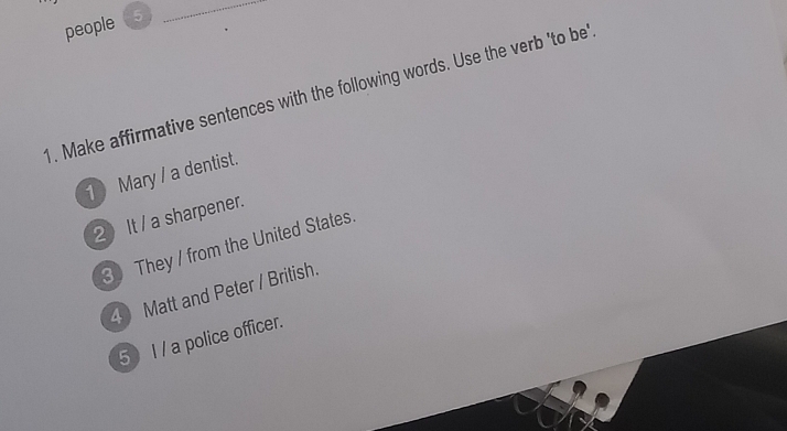 people (5 
_ 
1. Make affirmative sentences with the following words. Use the verb 'to be' 
1 Mary / a dentist. 
2 It / a sharpener. 
3 They / from the United States. 
4 Matt and Peter / British. 
5 I / a police officer.