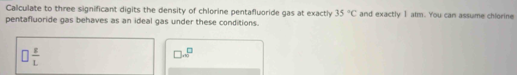 Calculate to three significant digits the density of chlorine pentafluoride gas at exactly 35°C and exactly 1 atm. You can assume chlorine 
pentafluoride gas behaves as an ideal gas under these conditions.
□  g/L 
□ * 10^□