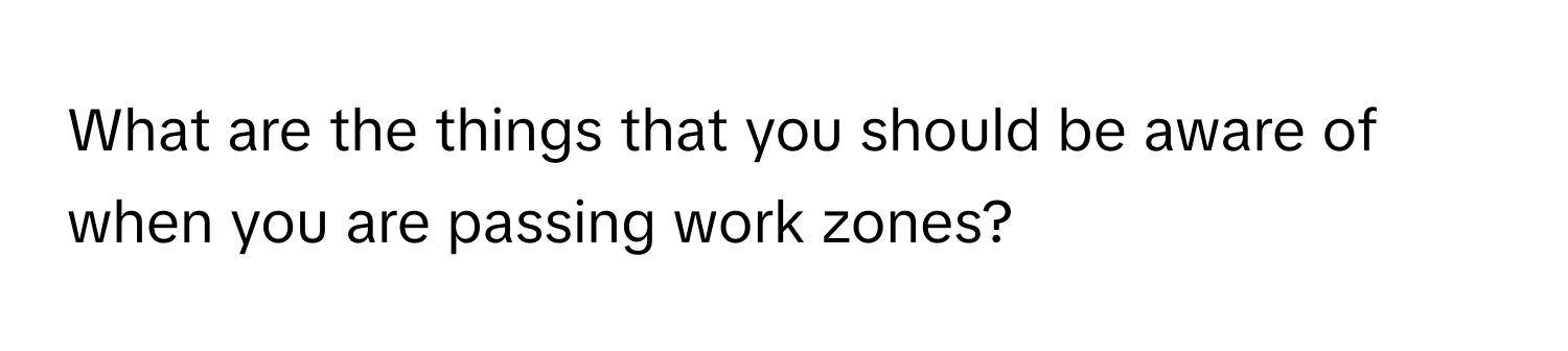 What are the things that you should be aware of when you are passing work zones?