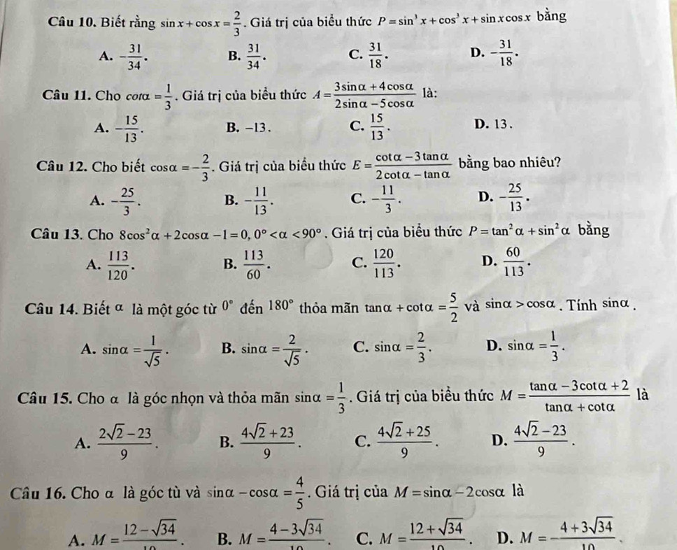 Biết rằng sin x+cos x= 2/3 . Giá trị của biểu thức P=sin^3x+cos^3x+sin xcos x bằng
A. - 31/34 .  31/34 .  31/18 . - 31/18 .
B.
C.
D.
Câu 11. Cho cot alpha = 1/3 . Giá trị của biểu thức A= (3sin alpha +4cos alpha )/2sin alpha -5cos alpha   là:
A. - 15/13 . B. -13. C.  15/13 .
D. 13 .
Câu 12. Cho biết cos alpha =- 2/3 . Giá trị của biểu thức E= (cot alpha -3tan alpha )/2cot alpha -tan alpha   bằng bao nhiêu?
A. - 25/3 . - 11/13 . - 11/3 . D. - 25/13 .
B.
C.
Câu 13. Cho 8cos^2alpha +2cos alpha -1=0,0° <90°. Giá trị của biểu thức P=tan^2alpha +sin^2alpha bằng
A.  113/120 .  113/60 .  120/113 .  60/113 .
B.
C.
D.
Câu 14. Biết ª là một góc từ 0° dhat en 180° thỏa mãn tan alpha +cot alpha = 5/2  và sin alpha >cos alpha. Tính sin alpha .
A. sin alpha = 1/sqrt(5) . B. sin alpha = 2/sqrt(5) . C. sin alpha = 2/3 . D. sin alpha = 1/3 .
Câu 15. Cho α là góc nhọn và thỏa mãn sin alpha = 1/3 . Giá trị của biểu thức M= (tan alpha -3cot alpha +2)/tan alpha +cot alpha   là
A.  (2sqrt(2)-23)/9 . B.  (4sqrt(2)+23)/9 . C.  (4sqrt(2)+25)/9 . D.  (4sqrt(2)-23)/9 .
Câu 16. Cho α là góc tù và sin alpha -cos alpha = 4/5 . Giá trị của M=sin alpha -2cos alpha là
A. M=frac 12-sqrt(34). B. M= (4-3sqrt(34))/10 . C. M= (12+sqrt(34))/10 . D. M=- (4+3sqrt(34))/10 .