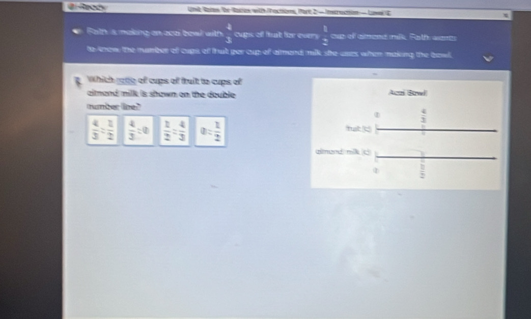 Ready Unit Ratas Ihe Raras with Practions, Part 2 - Instruction — Luval E
Faith is making an acal bowl with  4/3  cups of fit for every  □  x/x  cup of aimeed nik, Fath wnt
to know the rumber of cups of that per cup of almend milk; she ases when making the bawl,
Which rode of cups of truit to cups of
aimand milk is shown on the double . Acri Bzwl
number line?
①  4/3 
 4/3 : 1/2   4/3 :0  1/2 = 4/3  0= 1/2  frst c
almend mik c
①  □ /2 