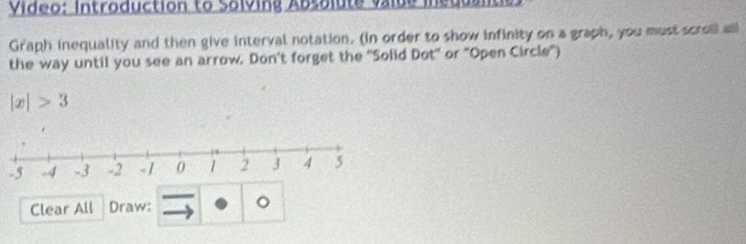 Video: Introduction to Solving Absolute valde ineul 
Graph inequality and then give interval notation. (In order to show infinity on a graph, you must scrol all 
the way until you see an arrow. Don't forget the 'Solid Dot' or "Open Circle")
|x|>3
Clear All Draw: 。