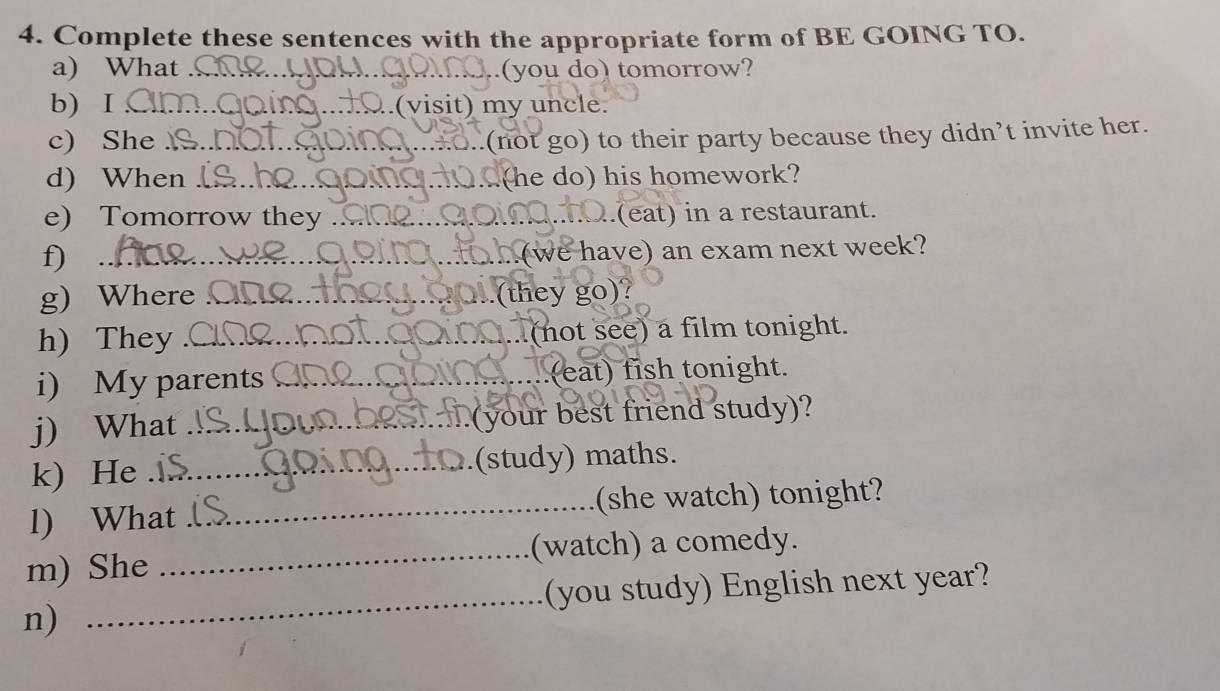 Complete these sentences with the appropriate form of BE GOING TO. 
a) What _..(you do) tomorrow? 
b) I _.(visit) my uncle. 
c) She_ 
O..(not go) to their party because they didn’t invite her. 
d) When _(he do) his homework? 
e) Tomorrow they _(eat) in a restaurant. 
f)_ 
.(we have) an exam next week? 
g) Where _(they go)? 
h) They _(not see) a film tonight. 
i) My parents _..(eat) fish tonight. 
j) What _(your best friend study)? 
k) He _(study) maths. 
l) What _(she watch) tonight? 
_ 
m) She _(watch) a comedy. 
(you study) English next year? 
n)