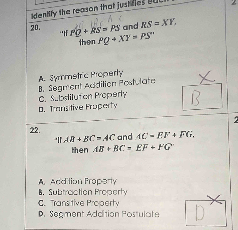 Identify the reason that justifies euc
20. and RS=XY, 
“If PQ+RS=PS
then PQ+XY=PS''
A. Symmetric Property
B. Segment Addition Postulate
C. Substitution Property
D. Transitive Property
2
22.
“If AB+BC=AC and AC=EF+FG, 
then AB+BC=EF+FG''
A. Addition Property
B. Subtraction Property
C. Transitive Property
D. Segment Addition Postulate