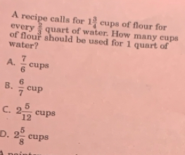 A recipe calls for 1 3/4  cups of flour for
every  2/3  quart of water. How many cups
of flour should be used for 1 quart of
water?
A.  7/6  cups
B.  6/7 cup
C. 2 5/12  cups
D. 2 5/8  cups