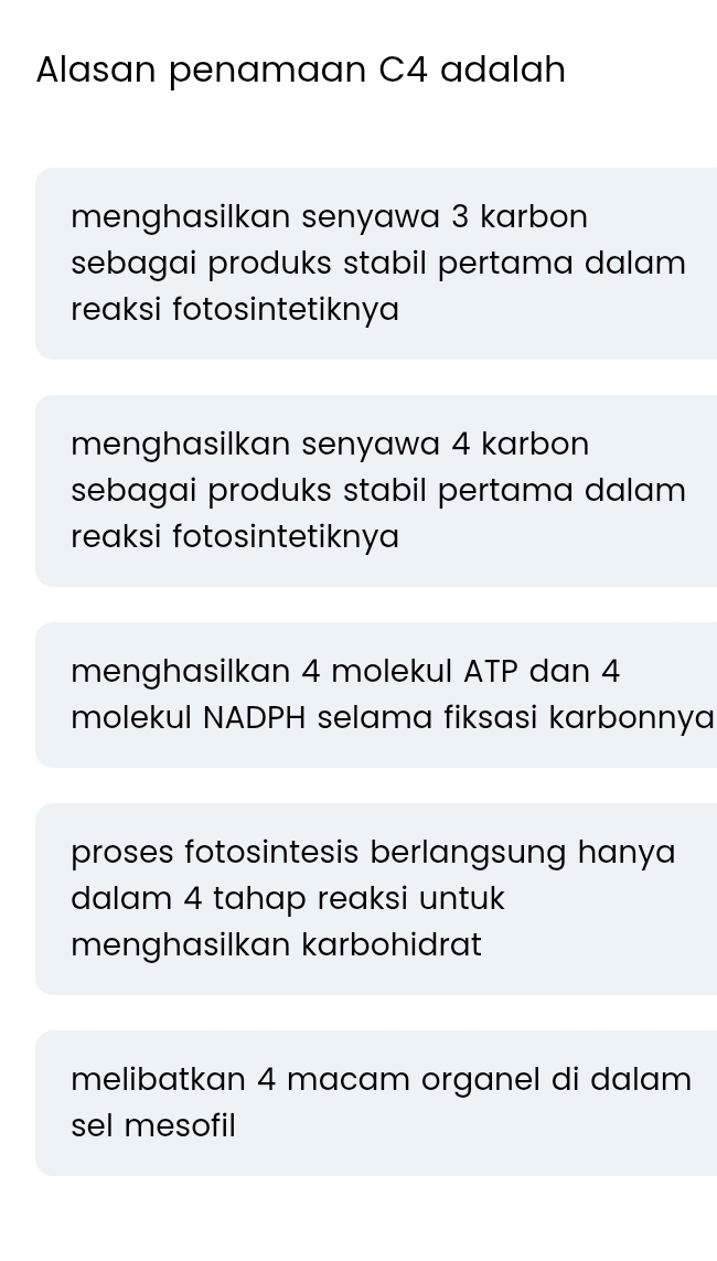 Alasan penamaan C4 adalah
menghasilkan senyawa 3 karbon
sebagai produks stabil pertama dalam 
reaksi fotosintetiknya
menghasilkan senyawa 4 karbon 
sebagai produks stabil pertama dalam
reaksi fotosintetiknya
menghasilkan 4 molekul ATP dan 4
molekul NADPH selama fiksasi karbonnya
proses fotosintesis berlangsung hanya
dalam 4 tahap reaksi untuk
menghasilkan karbohidrat
melibatkan 4 macam organel di dalam
sel mesofil