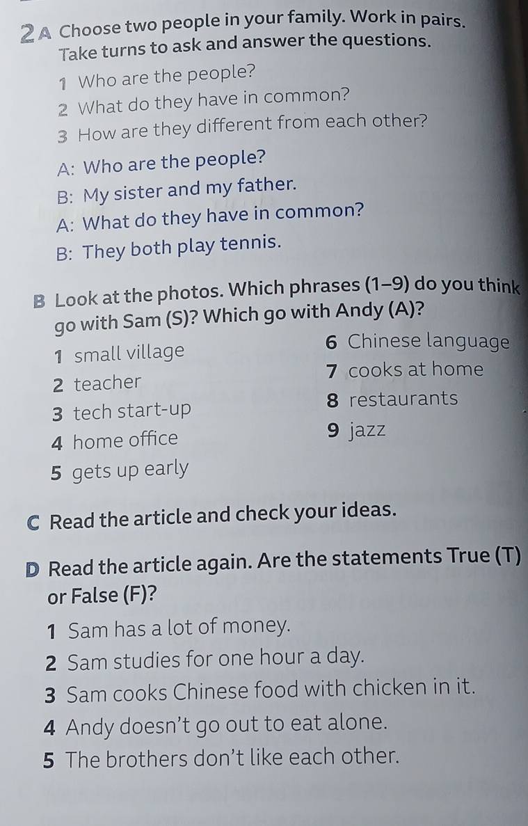 A Choose two people in your family. Work in pairs. 
Take turns to ask and answer the questions. 
1 Who are the people? 
2 What do they have in common? 
3 How are they different from each other? 
A: Who are the people? 
B: My sister and my father. 
A: What do they have in common? 
B: They both play tennis. 
B Look at the photos. Which phrases (1-9) do you think 
go with Sam (S)? Which go with Andy (A)? 
1 small village 
6 Chinese language 
7 cooks at home 
2 teacher 
3 tech start-up 8 restaurants 
4 home office 9 jazz 
5 gets up early 
C Read the article and check your ideas. 
D Read the article again. Are the statements True (T) 
or False (F)? 
1 Sam has a lot of money. 
2 Sam studies for one hour a day. 
3 Sam cooks Chinese food with chicken in it. 
4 Andy doesn’t go out to eat alone. 
5 The brothers don’t like each other.