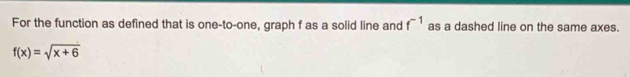 For the function as defined that is one-to-one, graph f as a solid line and f^(-1) as a dashed line on the same axes.
f(x)=sqrt(x+6)