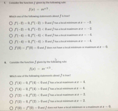 Consider the function f given by the lollowing rule:
f(x)=xe^(x/2). 
Which one of the following statements about fis true?
f'(-2)=0.f''(-2)>0 and f has a local minimum at x=-2.
f'(-2)=0. f''(-2)<0</tex> and f has a local maximum at x=-2.
f'(-4)=0. f''(0-4)<0</tex> and fhas a local maximum at x=-4.
f'(-4)=0. f''(-4)>0 and f has a local minimum at x=-4.
f'(0)=f''(0)=0 and f does not have a local minimum or maximum at x=0. 
8. Consider the function f given by the following rule:
f(x)=xe^(-x/2). 
Which one of the following statements about f is true?
f'(4)=0. f''(4)<0</tex> and f has a local maximum at x=4.
f'(4)=0, f''(4)>0 and f has a local minimum at x=4.
f'(2)=0. f''(2)<0</tex> and f has a local maximum at x=2.
f'(2)=0, f''(2)>0 and f has a local minimum at x=2.
f'(0)=f''(0)=0 and fdoes not have a local minimum or a maximum at x=0.