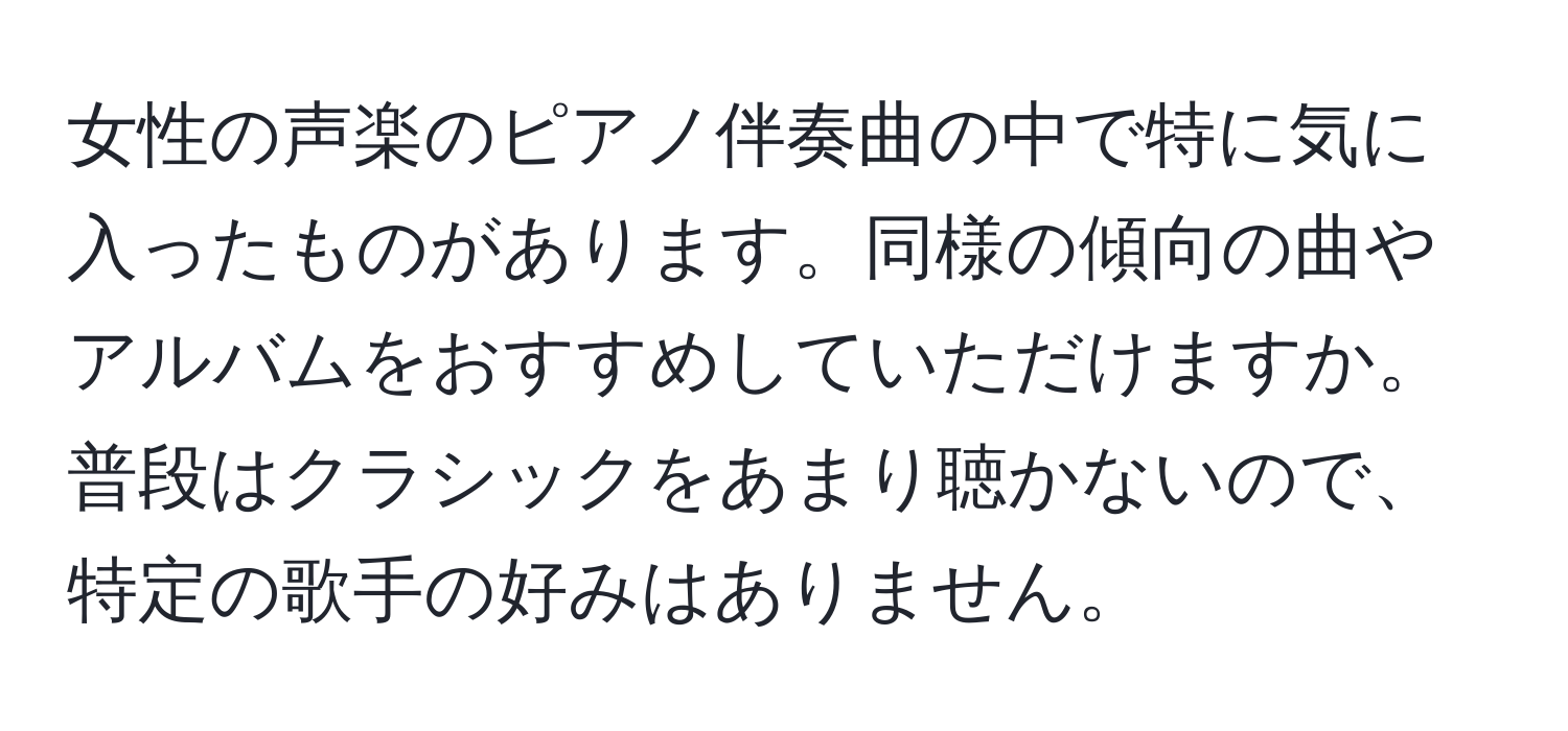 女性の声楽のピアノ伴奏曲の中で特に気に入ったものがあります。同様の傾向の曲やアルバムをおすすめしていただけますか。普段はクラシックをあまり聴かないので、特定の歌手の好みはありません。