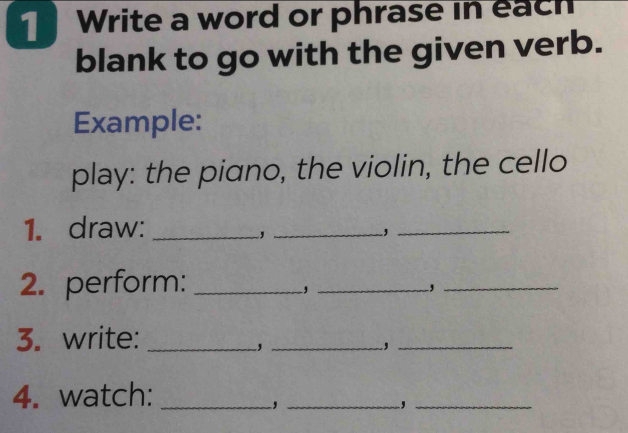 Write a word or phrase in each 
blank to go with the given verb. 
Example: 
play: the piano, the violin, the cello 
1. draw:_ 
_, 
_, 
2. perform:_ 
_, 
_, 
3. write:_ 
_, 
_, 
4. watch:_ 
_, 
_,