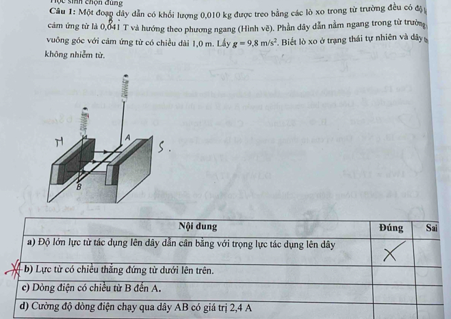 Hộc sinh chọn đung
Câu 1: Một đoạn dây dẫn có khối lượng 0,010 kg được treo bằng các lò xo trong từ trường đều có độ
cảm ứng từ là 0,041 T và hướng theo phương ngang (Hình vẽ). Phần dây dẫn nằm ngang trong từ trường,
vuông góc với cảm ứng từ có chiều dài 1,0 m. Lấy g=9,8m/s^2. Biết lò xo ở trạng thái tự nhiên và dây
không nhiễm từ.
Nội dung Đúng Sai
a) Độ lớn lực từ tác dụng lên dây dẫn cân bằng với trọng lực tác dụng lên dây
b) Lực từ có chiều thắng đứng từ dưới lên trên.
c) Dòng điện có chiều từ B đến A.
d) Cường độ dòng điện chạy qua dây AB có giá trị 2, 4 A