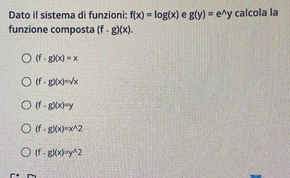 Dato il sistema di funzioni: f(x)=log (x) e g(y)=e^(wedge)y calcola la
funzione composta (f· g)(x).
(f· g)(x)=x
(f· g)(x)=sqrt(x)
(f· g)(x)=y
(f· g)(x)=x^(wedge)2
(f· g)(x)=y^(wedge)2