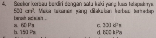 Seekor kerbau berdiri dengan satu kaki yang luas telapaknya
500cm^2. Maka tekanan yang dilakukan kerbau terhadap
tanah adalah...
a. 60 Pa c. 300 kPa
b. 150 Pa d. 600 kPa