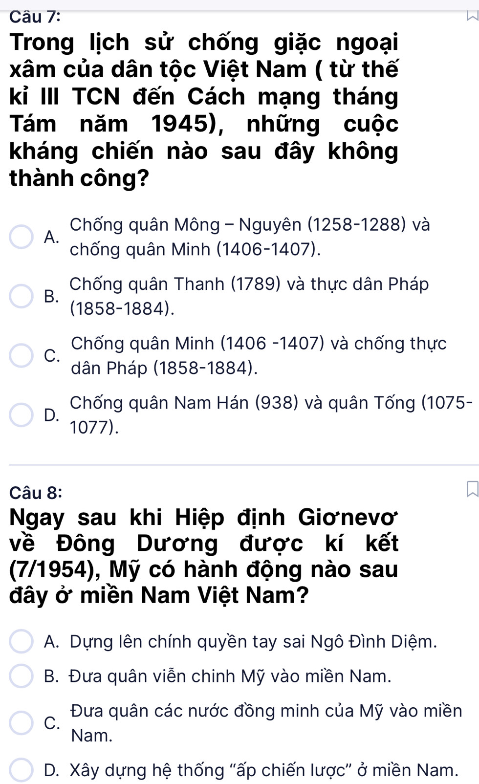 Trong lịch sử chống giặc ngoại
xâm của dân tộc Việt Nam ( từ thế
kỉ III TCN đến Cách mạng tháng
Tám năm 1945), những cuộc
kháng chiến nào sau đây không
thành công?
Chống quân Mông - Nguyên (1258-1288) và
A.
chống quân Minh (1406-1407).
Chống quân Thanh (1789) và thực dân Pháp
B.
(1858-1884).
Chống quân Minh (1406 -1407) và chống thực
C.
dân Pháp (1858-1884).
Chống quân Nam Hán (938) và quân Tống (1075 -
D.
1077).
Câu 8:
Ngay sau khi Hiệp định Giơnevơ
về Đông Dương được kí kết
(7/1954), Mỹ có hành động nào sau
đây ở miền Nam Việt Nam?
A. Dựng lên chính quyền tay sai Ngô Đình Diệm.
B. Đưa quân viễn chinh Mỹ vào miền Nam.
C. Đưa quân các nước đồng minh của Mỹ vào miền
Nam.
D. Xây dựng hệ thống "ấp chiến lược” ở miền Nam.