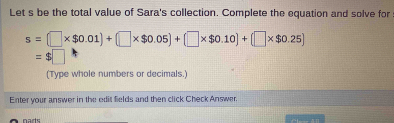 Let s be the total value of Sara's collection. Complete the equation and solve for
s=(□ * $0.01)+(□ * $0.05)+(□ * $0.10)+(□ * $0.25)
=$□
(Type whole numbers or decimals.) 
Enter your answer in the edit fields and then click Check Answer. 
narts