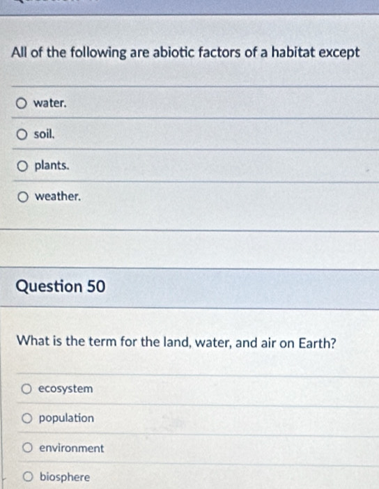 All of the following are abiotic factors of a habitat except
water.
soil.
plants.
weather.
Question 50
What is the term for the land, water, and air on Earth?
ecosystem
population
environment
biosphere