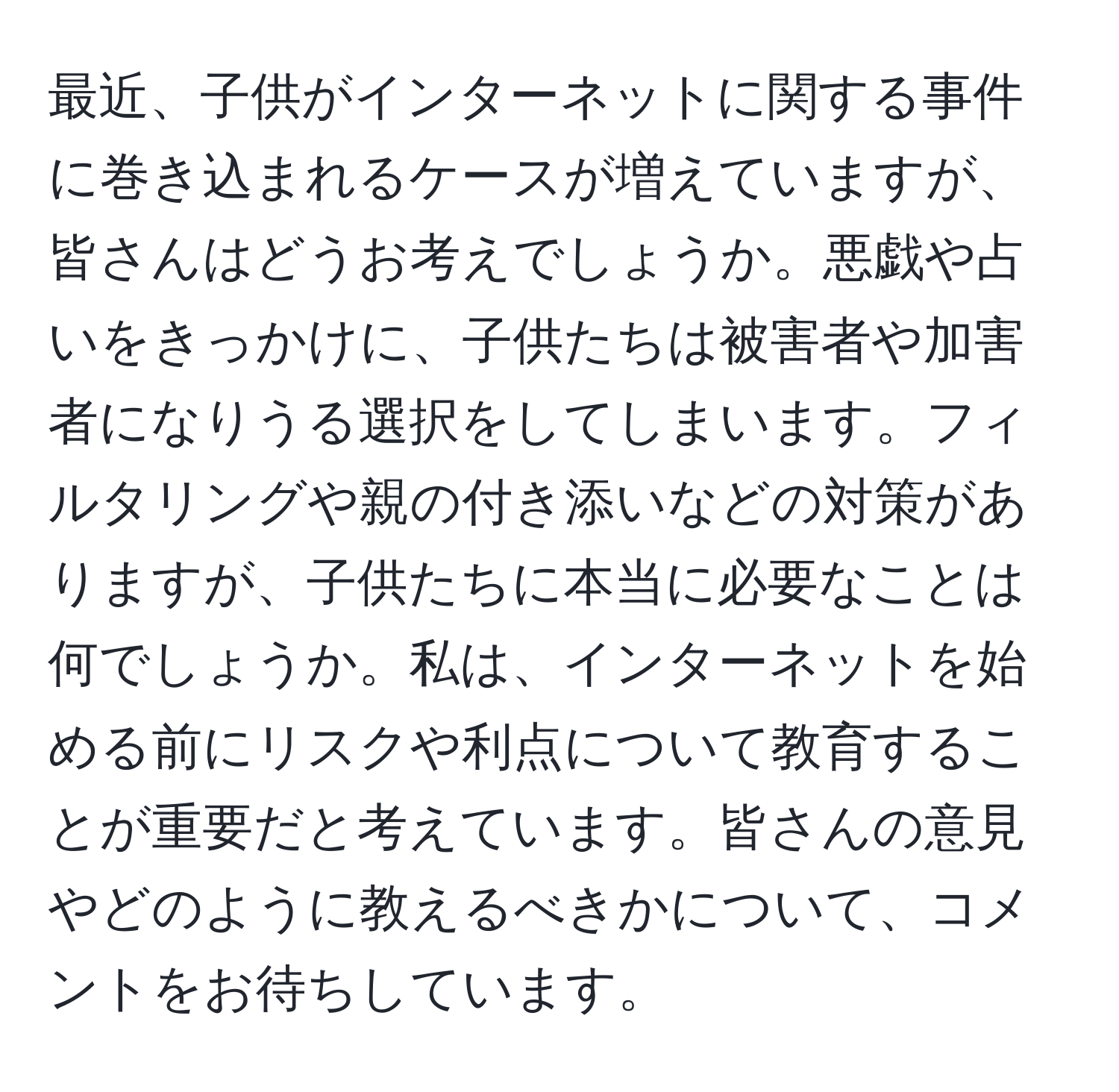 最近、子供がインターネットに関する事件に巻き込まれるケースが増えていますが、皆さんはどうお考えでしょうか。悪戯や占いをきっかけに、子供たちは被害者や加害者になりうる選択をしてしまいます。フィルタリングや親の付き添いなどの対策がありますが、子供たちに本当に必要なことは何でしょうか。私は、インターネットを始める前にリスクや利点について教育することが重要だと考えています。皆さんの意見やどのように教えるべきかについて、コメントをお待ちしています。