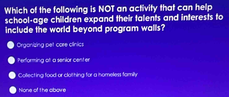 Which of the following is NOT an activity that can help
school-age children expand their talents and interests to
include the world beyond program walls?
Organizing pet care clinics
Performing at a senior center
Collecting food or clothing for a homeless family
None of the above