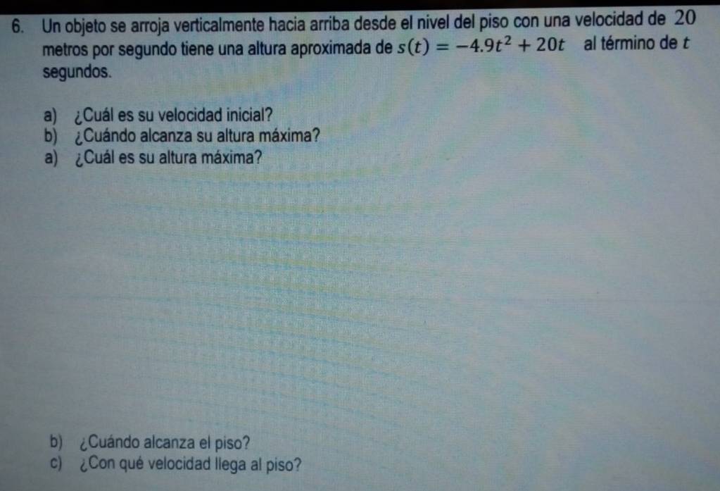 Un objeto se arroja verticalmente hacia arriba desde el nível del piso con una velocidad de 20
metros por segundo tiene una altura aproximada de s(t)=-4.9t^2+20t al término de t 
segundos. 
a) ¿Cuál es su velocidad inicial? 
b) ¿Cuándo alcanza su altura máxima? 
a) ¿Cuál es su altura máxima? 
b) ¿Cuándo alcanza el piso? 
c) ¿Con qué velocidad llega al piso?