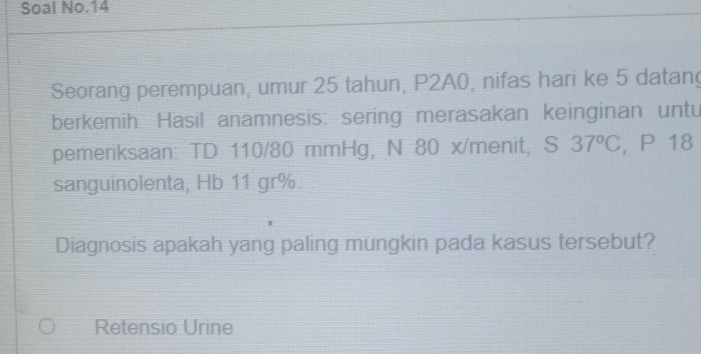 Soal No.14 
Seorang perempuan, umur 25 tahun, P2A0, nifas hari ke 5 datan 
berkemih. Hasil anamnesis: sering merasakan keinginan untu 
pemeriksaan: TD 110/80 mmHg, N 80 x /menit, S 37°C , P 18
sanguinolenta, Hb 11 gr %. 
Diagnosis apakah yang paling mungkin pada kasus tersebut? 
Retensio Urine