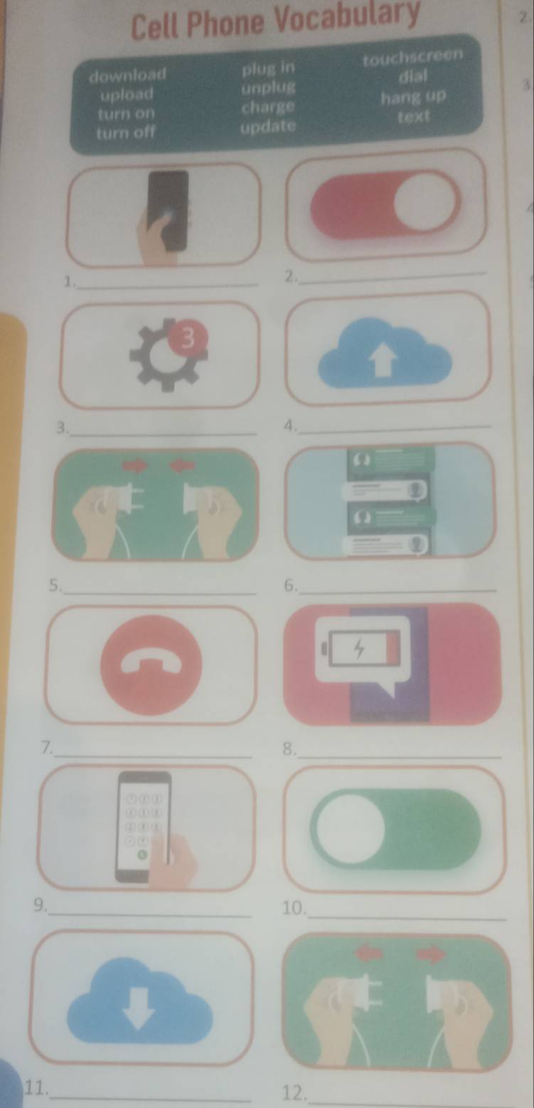 Cell Phone Vocabulary
2.
download plug in touchscreen
dial
upload unplug
3
hang up
turn on charge text
turn off update
1._
2._
3._
4._
(
ω
5._
6._
7._
8._
9._ 10._
11. _12._