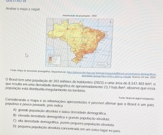 Analise o mapa a seguir.
Ferte: Iupa de demodade demográfica, Depenivol em teipo catososcóla t ge uool teloogoo: eopos/idibra s) civocteríticas declógráficas
danidado déreogr 1ána 1/V0 a 2021 o 318 pul. Acessor #2 real. 202+
O Brasil tem uma população de 203 milhões de habicantes (2022) é uma área de 8.547.403km^2 。
que resulta em uma densidade demográfica de aproximadamente 23,7 hab 3m^2
população esta distribuída irregularmente no temtório. observe que essa
Farto: Mitórial digital (eoptosia).
Considerando o mapa e as informações apresentadas e possível afirmar que o Brasil é um país
populoso e pouço povoado, poís indica
A) grande população absoluta e baixa densidade demográfica.
8 elevada densidade demográfica e grande população absoluta.
C) alta densidade demográfica, porém pequena população absoluta
D) pequena população absoluta concentrada em um único lugar no país.