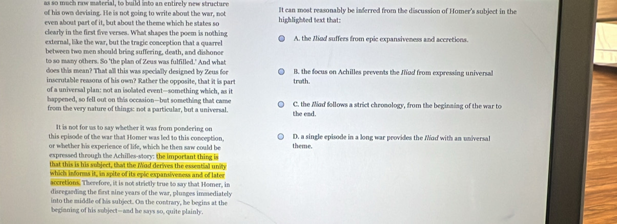 as so much raw material, to build into an entirely new structure
of his own devising. He is not going to write about the war, not It can most reasonably be inferred from the discussion of Homer's subject in the
even about part of it, but about the theme which he states so highlighted text that:
clearly in the first five verses. What shapes the poem is nothing A. the Iliad suffers from epic expansiveness and accretions.
external, like the war, but the tragic conception that a quarrel
between two men should bring suffering, death, and dishonor
to so many others. So ‘the plan of Zeus was fulfilled.’ And what
does this mean? That all this was specially designed by Zeus for B. the focus on Achilles prevents the Iliad from expressing universal
inscrutable reasons of his own? Rather the opposite, that it is part truth.
of a universal plan: not an isolated event—something which, as it
happened, so fell out on this occasion—but something that came C. the Iliad follows a strict chronology, from the beginning of the war to
from the very nature of things: not a particular, but a universal. the end.
It is not for us to say whether it was from pondering on
this episode of the war that Homer was led to this conception, D. a single episode in a long war provides the Iliad with an universal
or whether his experience of life, which he then saw could be
theme.
expressed through the Achilles-story: the important thing is
that this is his subject, that the Iliad derives the essential unity
which informs it, in spite of its epic expansiveness and of later
accretions. Therefore, it is not strictly true to say that Homer, in
disregarding the first nine years of the war, plunges immediately
into the middle of his subject. On the contrary, he begins at the
beginning of his subject—and he says so, quite plainly.