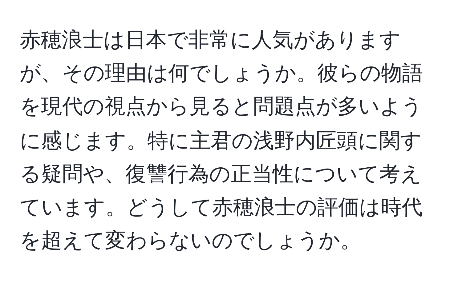 赤穂浪士は日本で非常に人気がありますが、その理由は何でしょうか。彼らの物語を現代の視点から見ると問題点が多いように感じます。特に主君の浅野内匠頭に関する疑問や、復讐行為の正当性について考えています。どうして赤穂浪士の評価は時代を超えて変わらないのでしょうか。