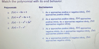 Match the polynomial with its end behavior.
Polynomials End behaviors
a f(x)=-2x+3 1. As x approaches positive or negative infinity. f(x)
approaches positive infinity.
b. f(x)=x^2-6x+3 2. As Ir approaches positive infinity. f(x)
C f(x)=1-x^2+2x^3 approaches negative infinity. positive infinily. As x approaches negalive infinity, approaches f(x)
f(x) approaches
d. f(x)=7-x^3 3. As æ approaches positive infinity. negative infinity. As z approaches negative infinity. f(x)
approaches positive infinilty.
4. As a approaches postive or negative infinity. f(x)
approaches negative infinity.