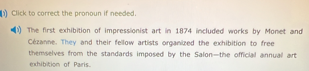 Click to correct the pronoun if needed. 
The first exhibition of impressionist art in 1874 included works by Monet and 
Cézanne. They and their fellow artists organized the exhibition to free 
themselves from the standards imposed by the Salon—the official annual art 
exhibition of Paris.