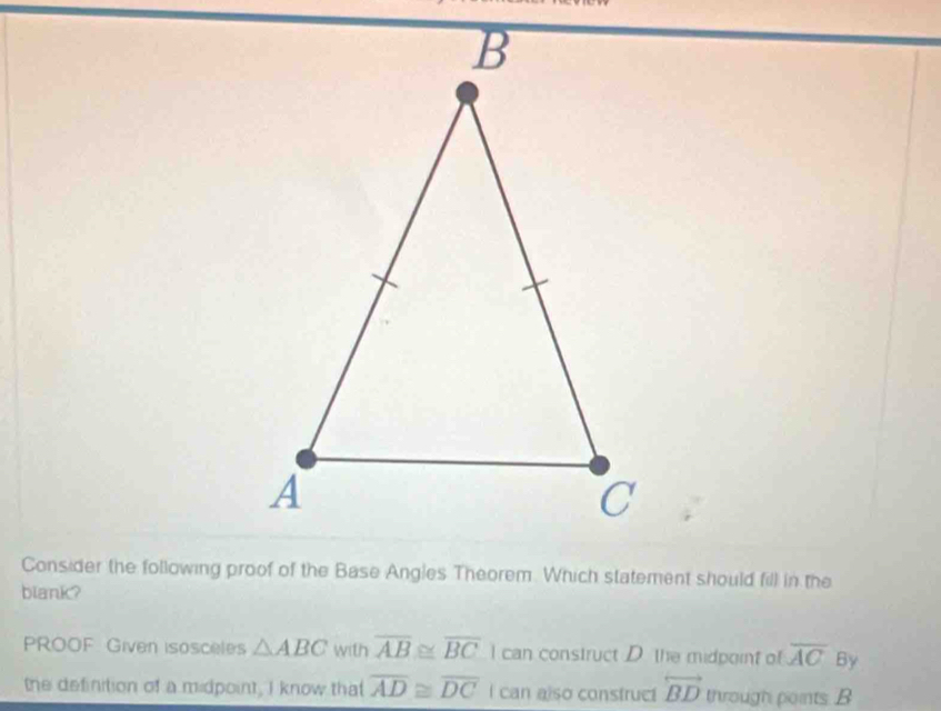 Consider the following proof of the Base Angles Theorem. Which statement should fill in the
blank?
PROOF Given isosceles △ ABC with overline AB≌ overline BC I can construct D. the midpoint o overline AC By
the definition of a midpoint, I know that overline AD≌ overline DC I can also construct overleftrightarrow BD through points B