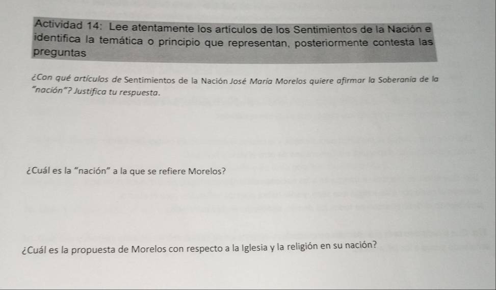 Actividad 14: Lee atentamente los artículos de los Sentimientos de la Nación e 
identifica la temática o principio que representan, posteriormente contesta las 
preguntas 
¿Con qué artículos de Sentimientos de la Nación José María Morelos quiere afirmar la Soberania de la 
“nación”? Justifica tu respuesta. 
¿Cuál es la “nación” a la que se refiere Morelos? 
¿Cuál es la propuesta de Morelos con respecto a la Iglesia y la religión en su nación?