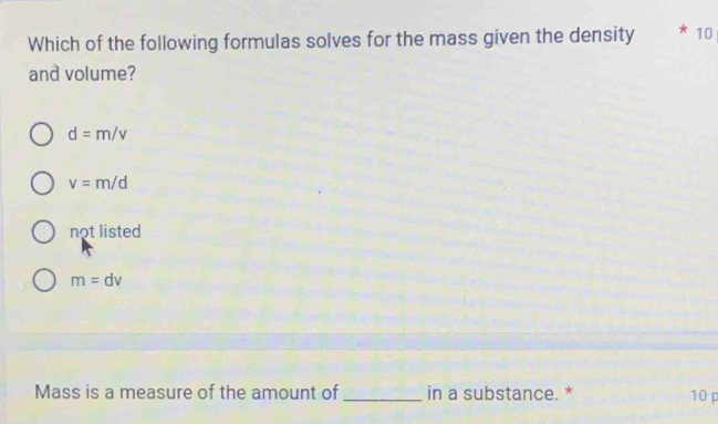 Which of the following formulas solves for the mass given the density * 10
and volume?
d=m/v
v=m/d
not listed
m=dv
Mass is a measure of the amount of _in a substance. * 10 p