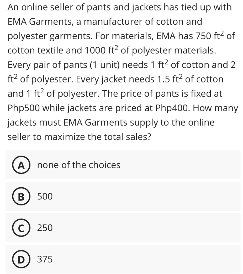 An online seller of pants and jackets has tied up with
EMA Garments, a manufacturer of cotton and
polyester garments. For materials, EMA has 750ft^2 of
cotton textile and 1000ft^2 of polyester materials.
Every pair of pants (1 unit) needs 1ft^2 of cotton and 2
ft^2 of polyester. Every jacket needs 1.5ft^2 of cotton
and 1ft^2 of polyester. The price of pants is fixed at
Php500 while jackets are priced at Php400. How many
jackets must EMA Garments supply to the online
seller to maximize the total sales?
A  none of the choices
B 500
C 250
D 375