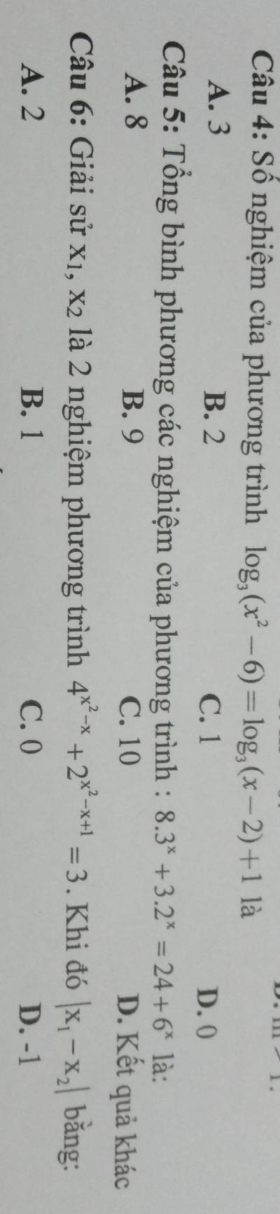 Số nghiệm của phương trình log _3(x^2-6)=log _3(x-2)+1 là
A. 3 B. 2 C. 1
D. 0
Câu 5: Tổng bình phương các nghiệm của phương trình : 8.3^x+3.2^x=24+6^x là:
A. 8 B. 9 C. 10 D. Kết quả khác
Câu 6: Giải sử x1, X_2 là 2 nghiệm phương trình 4^(x^2)-x+2^(x^2)-x+1=3. Khi đó |x_1-x_2| bǎng:
A. 2 B. 1 C. 0 D. -1