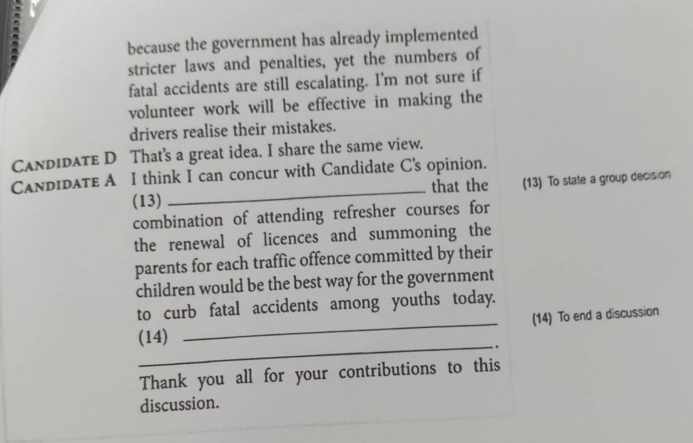 because the government has already implemented 
stricter laws and penalties, yet the numbers of 
fatal accidents are still escalating. I’m not sure if 
volunteer work will be effective in making the 
drivers realise their mistakes. 
Candidate D That's a great idea. I share the same view. 
CandidaTe A I think I can concur with Candidate C's opinion. 
that the (13) To state a group decision 
(13) 
_ 
combination of attending refresher courses for 
the renewal of licences and summoning the 
parents for each traffic offence committed by their 
children would be the best way for the government 
_ 
to curb fatal accidents among youths today. 
(14) To end a discussion 
_ 
(14) 
. 
Thank you all for your contributions to this 
discussion.