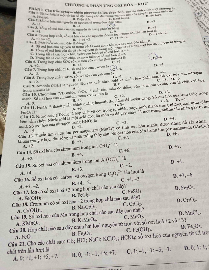 Chương 4. phản ứng oxi hóa - khử
PHẢN I. Câu trắc nghiệm nhiều phương án lựa chọn. Mỗi câu thị sinh chọn một phương án
Cầu 1. Số oxi hóa là một số đại số đặc trưng cho đại lượng nào sau đây của nguyên từ trong phân tứ?
A. Hóa trj.
D. Số hiệu.
B. Điện tích. C. Khối lượng
Câu 2. Số oxi hóa của nguyên tử nguyên tố trong đơn chất bằng D. +3.
A. +1
B. -1.
overline sqrt(0)
Câu 3. Tổng số oxi hóa của các nguyên tử trong phân tử bằng
D. +3.
A. +1 B. −1.
C. 0.
Câu 4. Trong hợp chất, số oxi hóa của các nguyên tố kim loại nhóm IA, IIA lần lượt là
D. -1 và -2.
A. +1va+2. B. −1 va+2. C. +1va-2.
Câu 5. Phát biểu nào sau đây là đúng?
A. Số oxi hoá của nguyên tử trong bắt kì một đơn chất hoá học nào đều bằng 0.
B. Tổng số oxi hoá của tất cả các nguyên tử trong một phần tử và trong một ion đa nguyên tử bằng 0
C. Trong tất cả các hợp chất, hydrogen luôn có số oxi hoá 1a+1.
D. Trong tất cả các hợp chất, oxygen luôn có số oxi hoá là −2
C. +5. D.+6.
Câu 6. Trong hợp chất SO_3, số oxi hóa của sulfur (lưu huỳnh) là
A +2.
B. +3 D. +4.
Câu 7. Trong hợp chất CH_4, số oxi hóa của carbon là _4.
A. -2.
R.+2. D. -2.
Câu 8. Trong hợp chất CaBr_2 , số oxi hóa của calcium là
C. −1.
Câu 9. Amonia (NH_3) là nguyên liệu sản xuất nitric acid và nhiều loại phân bón. Số oxi hóa của nitrogen
3.+1
A +2.
C. +3. D. -3.
trong amonia là: A. 3. B. 0.
mạnh. Số oxi hoá của chromium trong oxide trên là CrO_3, là chất rắn, màu đỏ thẫm, vừa là acidic oxide, vừa là chất oxi hoá
Câu 10. Chromium (VI) oxide,
B. +6. D. +3.
C. +2.
C. 3. D. -3.
Câu 11. Fe_2O_3 là thành phần chính quặng hematit đỏ, dùng đề luyện gang. Số oxi hóa của iron (sắt) trong
A. 0. B. 3+.
A. +3.
Câu 12. Nitric acid (HNO_3) là hợp chất vô cơ, trong tự nhiên được hình thành trong những cơn mưa giông
Fe_2O_3la
kèm sấm chớp. Nitri à một acid độc, ăn mòn và dễ gây cháy, là một trong những tác nhân gây ra mu
acid. Số oxi hóa của nitrogen trong HNO_3 là C. +3. D. +4.
Câu 13. Thuốc tím chứa ion permanganate (MnO(_4)^-) có tính oxi hóa mạnh, được dùng đề sát trùng,
A. +5. B. +2.
khuẩn trong y học, đời sống và nuôi trồng thủy sản. Số oxi hóa của Mn trong ion permanganate (MnO4)
C. +7. D. +6.
A. +2. B. +3.
Câu 14. Số oxi hóa của chromium trong ion CrO_4^((2-) là
D. +7.
A. +2. B. +4. C. +6.
D. +1.
Câu 15. Số oxi hóa của aluminium trong ion Al(OH)_4^- là
A. +4. B. +3. C. +2.
Câu 16. Số oxi hoá của carbon và oxygen trong C_2)O_4^((2-) lần lượt là
A. +3, -2. B. +4, -2. C. +1, -3. D. +3, -6.
Câu 17. Ion có số oxi hoá +2 trong hợp chất nào sau đây?
D.
A. Fe(OH)_3). B. FeCl₃. C. FeSO4. Fe_2O_3.
Câu 18. Cromium có số oxi hóa +2 trong hợp chất nào sau đây?
C. CrCl_2.
D. Cr_2O_3.
B. Na_2CrO_4.
A. Cr(OH)_3.
D. MnCl_2.
Câu 19. Số oxi hóa của Mn trong hợp chất nào sau đây cao nhất?
C. MnO_2.
A. KMnO4. B. K_2MnO_4.
Câu 20. Hợp chất nào sau đây chứa hai loại nguyên từ iron với số oxi hoá +2va+3 ?
D. Fe_2O_3.
B. Fe_3O_4.
C. F e(OH)_3.
A. FeO.
Câu 21. Cho các chất sau: Cl_2;; HCl;1 NaC 1: KClO_3 HClO_4; shat o oxi hóa của nguyên tử Cl tro
chất trên lần lượt là
A. 0; +1; +1; +5; +7. B. 0; -1; -1; +5; +7. C. 1; -1; -1; -5; -7. D. 0; 1; 1;