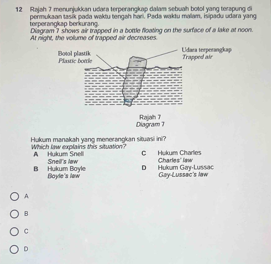 Rajah 7 menunjukkan udara terperangkap dalam sebuah botol yang terapung di
permukaan tasik pada waktu tengah hari. Pada waktu malam, isipadu udara yang
terperangkap berkurang.
Diagram 7 shows air trapped in a bottle floating on the surface of a lake at noon.
At night, the volume of trapped air decreases.
Hukum manakah yang menerangkan situasi ini?
Which law explains this situation?
A Hukum Snell C Hukum Charles
Snell's law Charles' law
B Hukum Boyle D Hukum Gay-Lussac
Boyle's law Gay-Lussac's law
A
B
C
D