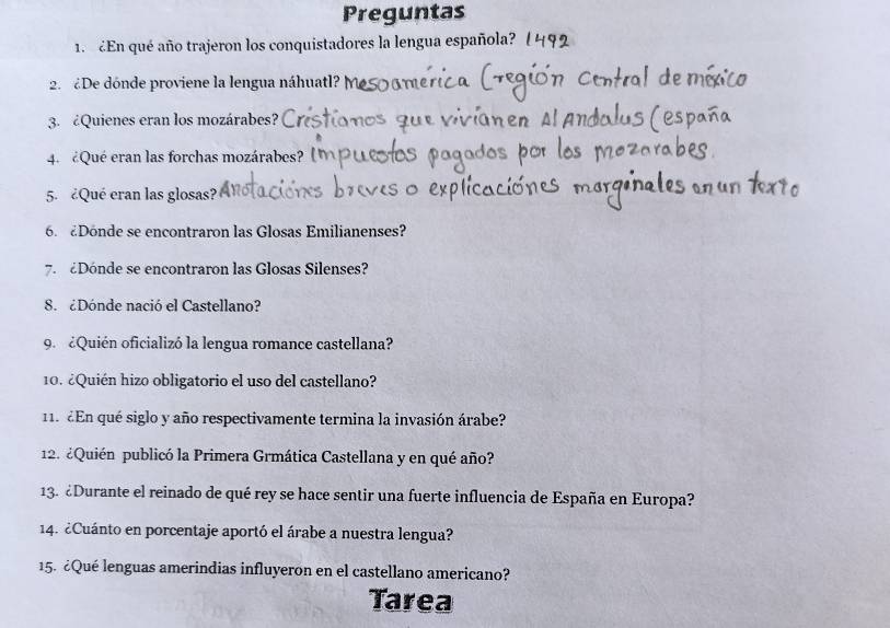 Preguntas 
1. £En qué año trajeron los conquistadores la lengua española? 
2. ¿De dónde proviene la lengua náhuatl? M 
3. ¿Quienes eran los mozárabes? 
4. ¿Qué eran las forchas mozárabes? 
5. ¿Qué eran las glosas? 
6. Donde se encontraron las Glosas Emilianenses? 
7. Dónde se encontraron las Glosas Silenses? 
8. ¿Dónde nació el Castellano? 
9. ¿Quién oficializó la lengua romance castellana? 
10. ¿Quién hizo obligatorio el uso del castellano? 
11. ¿En qué siglo y año respectivamente termina la invasión árabe? 
12. ¿Quién publicó la Primera Grmática Castellana y en qué año? 
13. ¿Durante el reinado de qué rey se hace sentir una fuerte influencia de España en Europa? 
14. ¿Cuánto en porcentaje aportó el árabe a nuestra lengua? 
15. ¿Qué lenguas amerindias influyeron en el castellano americano? 
Tarea