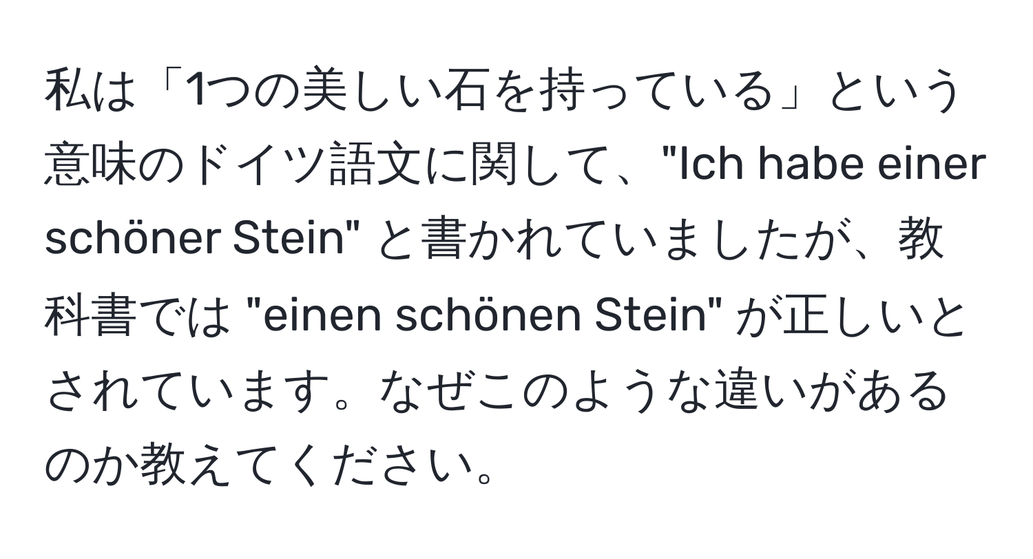 私は「1つの美しい石を持っている」という意味のドイツ語文に関して、"Ich habe einer schöner Stein" と書かれていましたが、教科書では "einen schönen Stein" が正しいとされています。なぜこのような違いがあるのか教えてください。