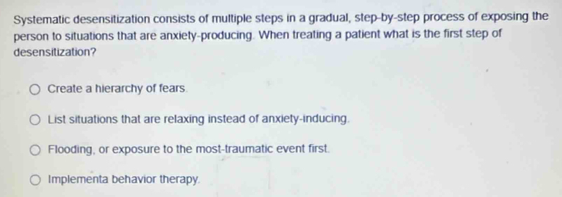 Systematic desensitization consists of multiple steps in a gradual, step-by-step process of exposing the
person to situations that are anxiety-producing. When treating a patient what is the first step of
desensitization?
Create a hierarchy of fears
List situations that are relaxing instead of anxiety-inducing.
Flooding, or exposure to the most-traumatic event first.
Implementa behavior therapy.