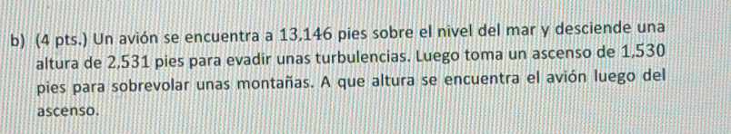 (4 pts.) Un avión se encuentra a 13,146 pies sobre el nivel del mar y desciende una 
altura de 2,531 pies para evadir unas turbulencias. Luego toma un ascenso de 1,530
pies para sobrevolar unas montañas. A que altura se encuentra el avión luego del 
ascenso.