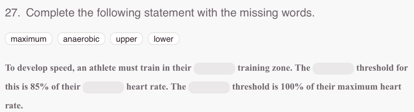 Complete the following statement with the missing words.
maximum anaerobic upper lower
To develop speed, an athlete must train in their training zone. The threshold for
this is 85% of their heart rate. The threshold is 100% of their maximum heart
rate.