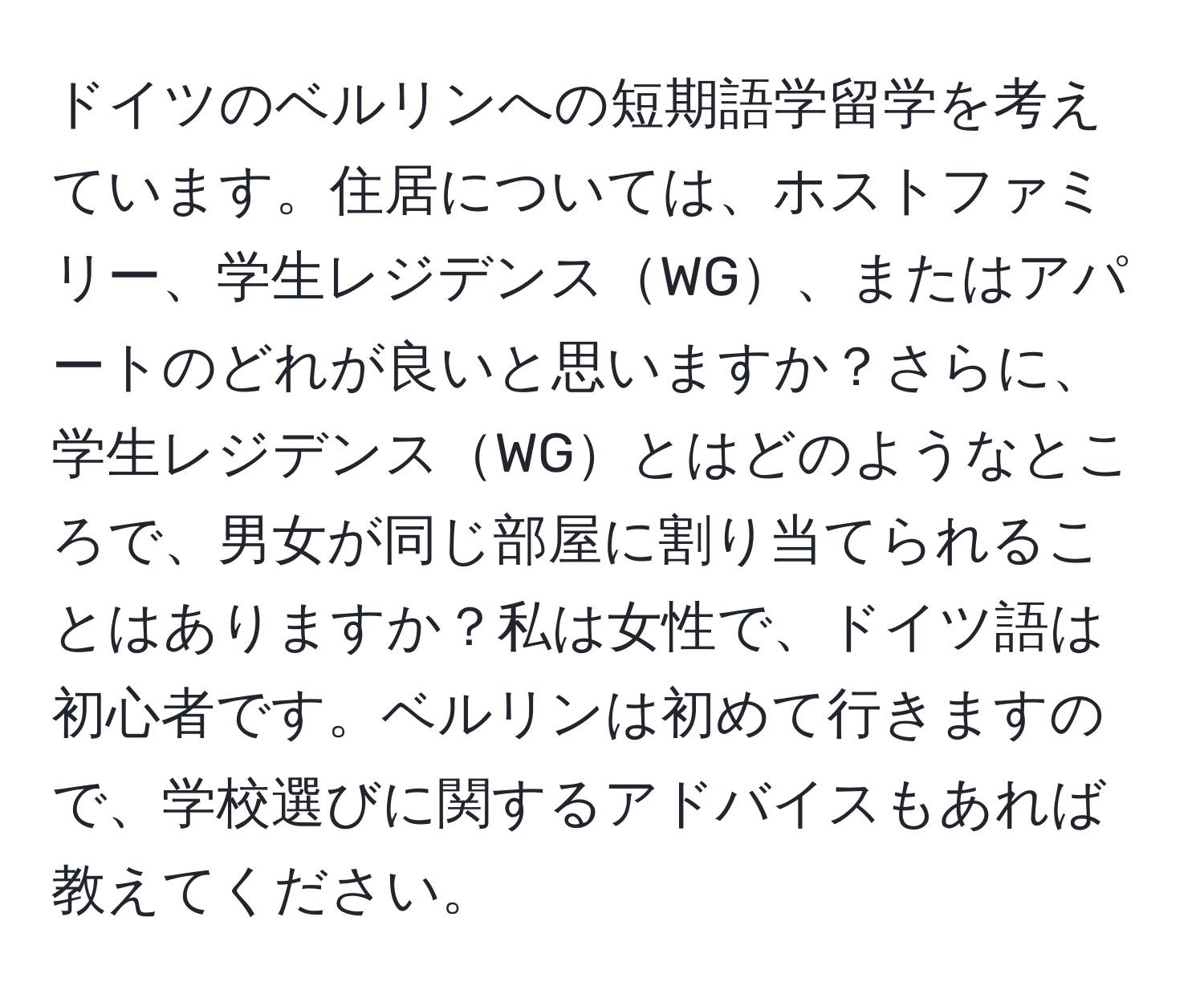 ドイツのベルリンへの短期語学留学を考えています。住居については、ホストファミリー、学生レジデンスWG、またはアパートのどれが良いと思いますか？さらに、学生レジデンスWGとはどのようなところで、男女が同じ部屋に割り当てられることはありますか？私は女性で、ドイツ語は初心者です。ベルリンは初めて行きますので、学校選びに関するアドバイスもあれば教えてください。