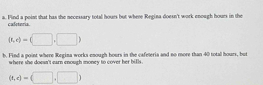 Find a point that has the necessary total hours but where Regina doesn't work enough hours in the 
cafeteria.
(t,c)=(□ ,□ )
b. Find a point where Regina works enough hours in the cafeteria and no more than 40 total hours, but 
where she doesn't earn enough money to cover her bills.
(t,c)=(□ ,□ )