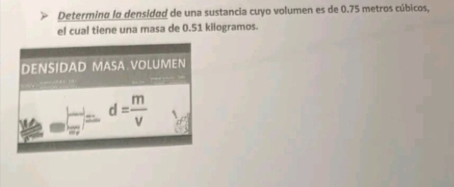 Determina lo densidad de una sustancia cuyo volumen es de 0.75 metros cúbicos, 
el cual tiene una masa de 0.51 kilogramos. 
DENSIDAD MASA.VOLUMEN
d= m/V 