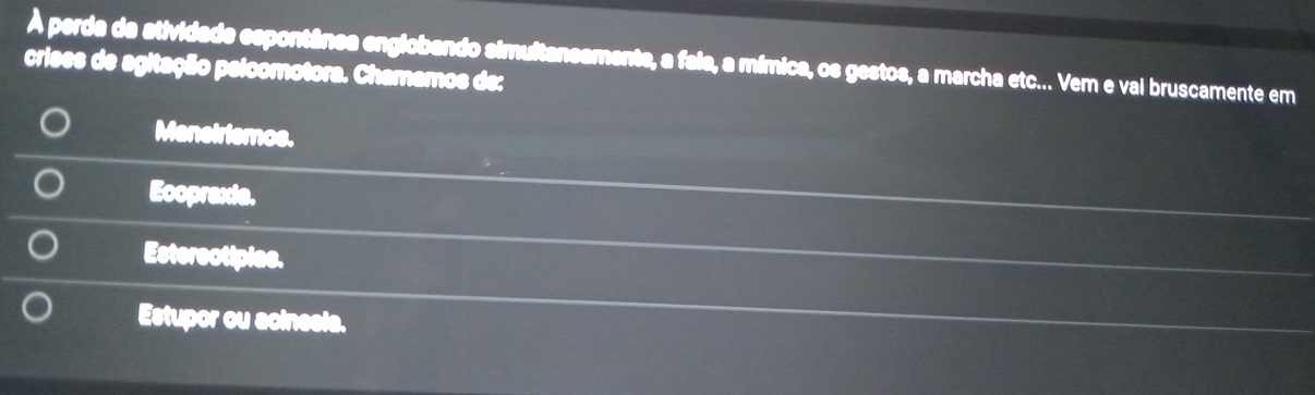 À perda da atividade espontânea englobando simultansamente, a faia, a mímica, os gestos, a marcha etc... Vem e vai bruscamente em
crises de agitação pelcomotora. Chamamos de:
Maneirismos.
Ecopraxia.
Esterectipiae.
Estupor ou acinesia.