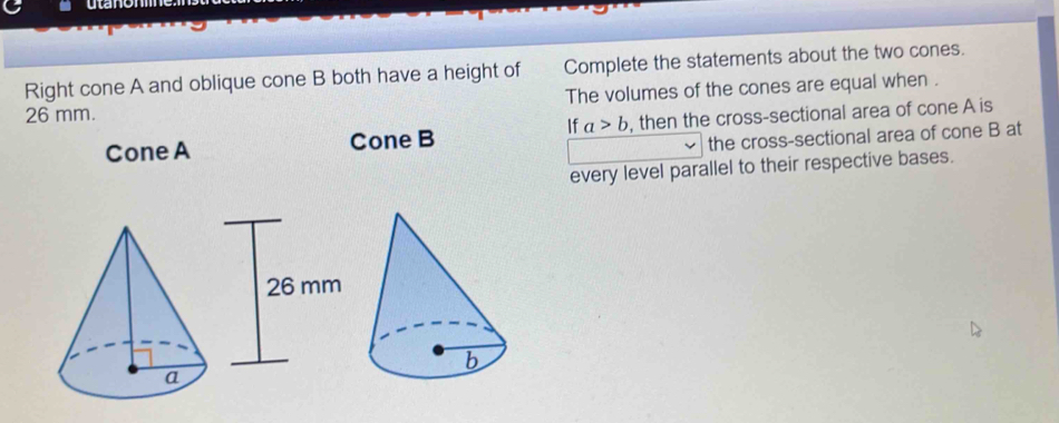 Uld 
Right cone A and oblique cone B both have a height of Complete the statements about the two cones.
26 mm. The volumes of the cones are equal when . 
If a>b
Cone A Cone B , then the cross-sectional area of cone A is 
the cross-sectional area of cone B at 
every level parallel to their respective bases.
26 mm